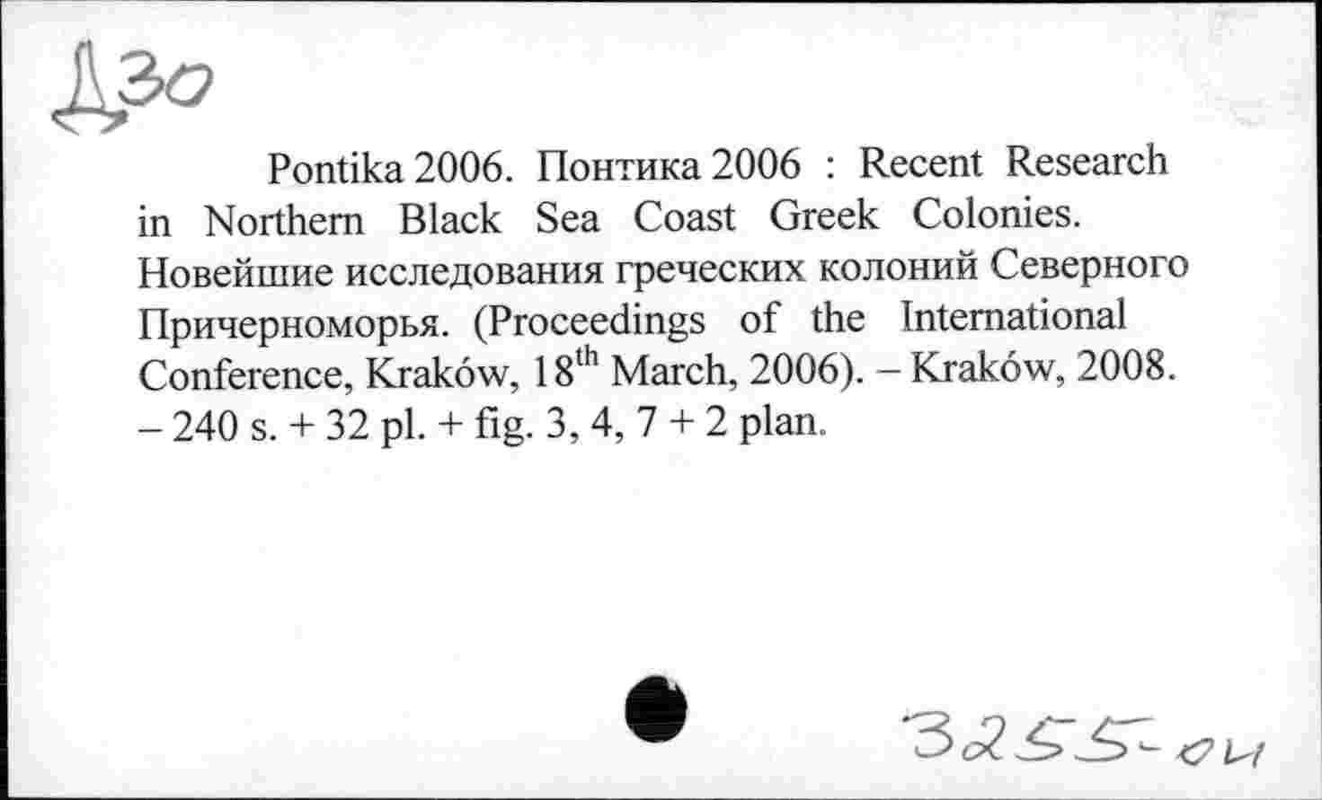 ﻿Pontika2006. Понтика2006 : Recent Research in Northern Black Sea Coast Greek Colonies. Новейшие исследования греческих колоний Северного Причерноморья. (Proceedings of the International Conference, Krakow, 18th March, 2006). - Krakow, 2008. - 240 s. + 32 pl. + fig. 3, 4, 7 + 2 plan.
